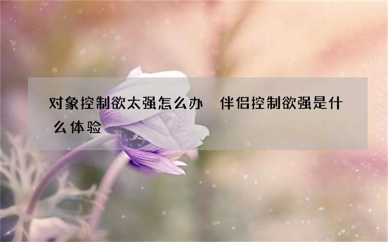 对象控制欲太强怎么办 伴侣控制欲强是什么体验